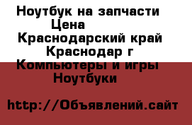 Ноутбук на запчасти › Цена ­ 1 000 - Краснодарский край, Краснодар г. Компьютеры и игры » Ноутбуки   